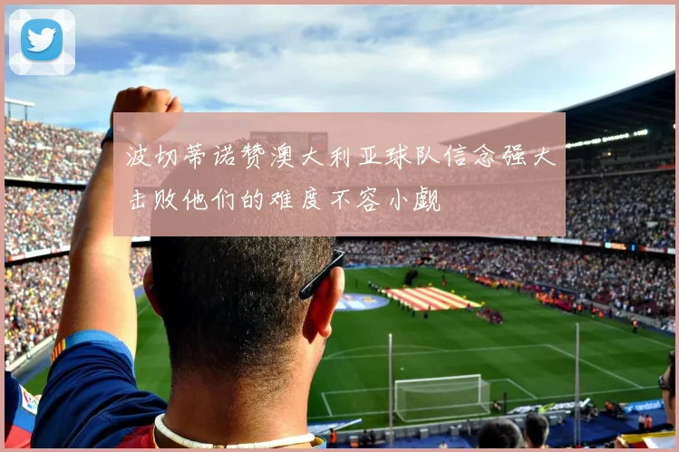 波切蒂诺赞澳大利亚球队信念强大击败他们的难度不容小觑