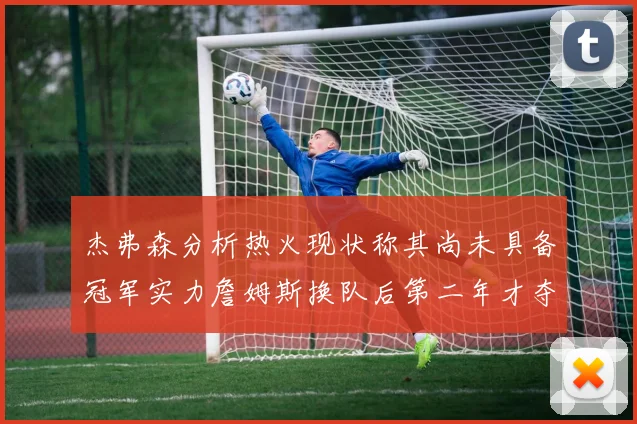 杰弗森分析热火现状称其尚未具备冠军实力詹姆斯换队后第二年才夺冠