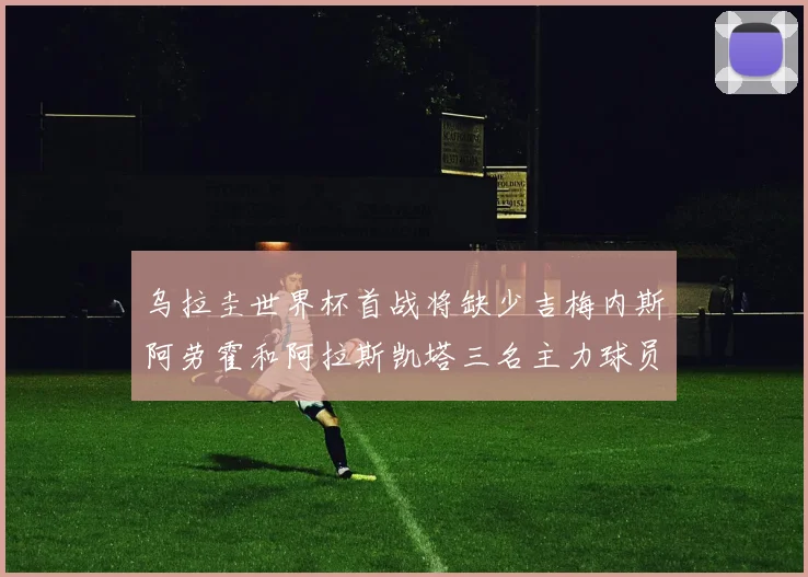 乌拉圭世界杯首战将缺少吉梅内斯阿劳霍和阿拉斯凯塔三名主力球员