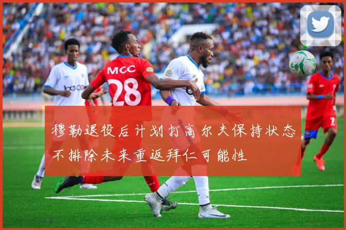 穆勒退役后计划打高尔夫保持状态不排除未来重返拜仁可能性