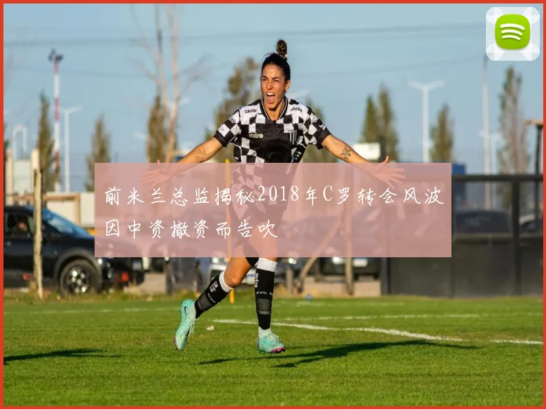前米兰总监揭秘2018年C罗转会风波因中资撤资而告吹