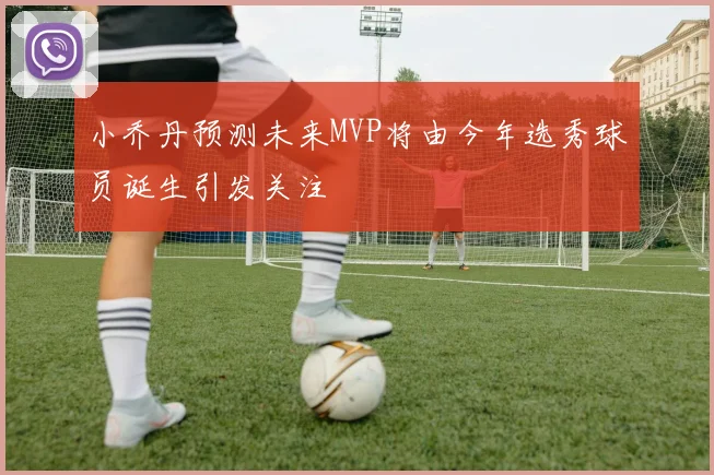 小乔丹预测未来MVP将由今年选秀球员诞生引发关注