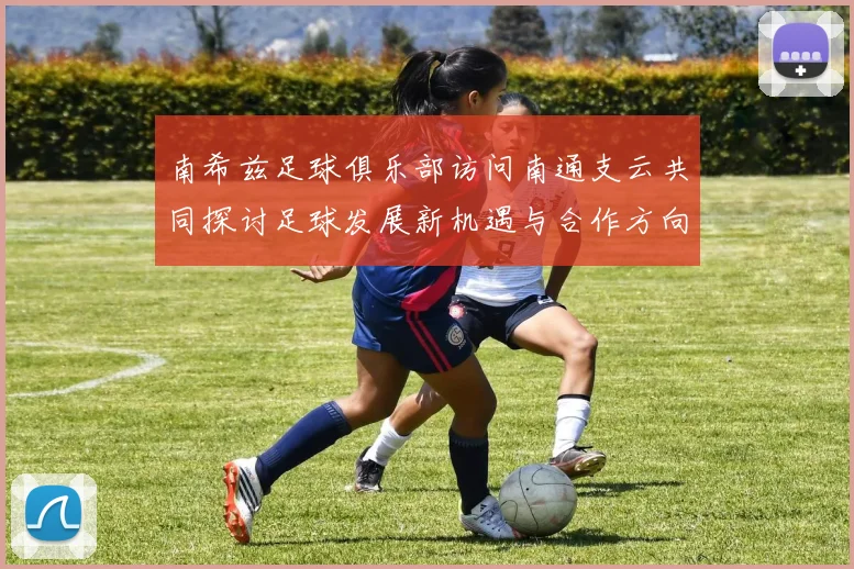 南希兹足球俱乐部访问南通支云共同探讨足球发展新机遇与合作方向