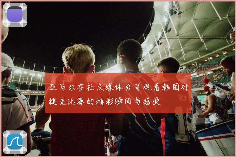 亚马尔在社交媒体分享观看韩国对捷克比赛的精彩瞬间与感受
